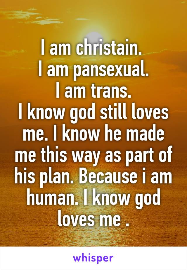 I am christain. 
I am pansexual.
I am trans.
I know god still loves me. I know he made me this way as part of his plan. Because i am human. I know god loves me .