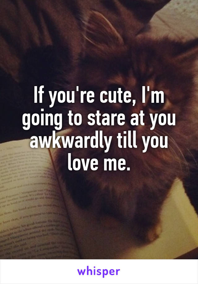 If you're cute, I'm going to stare at you awkwardly till you love me.
