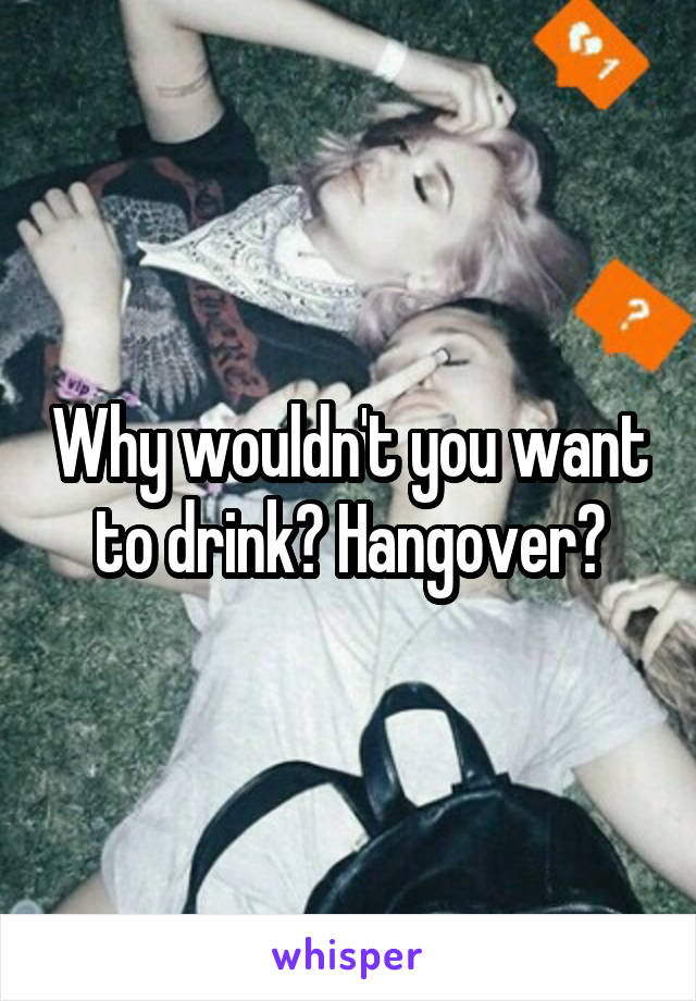 Why wouldn't you want to drink? Hangover?