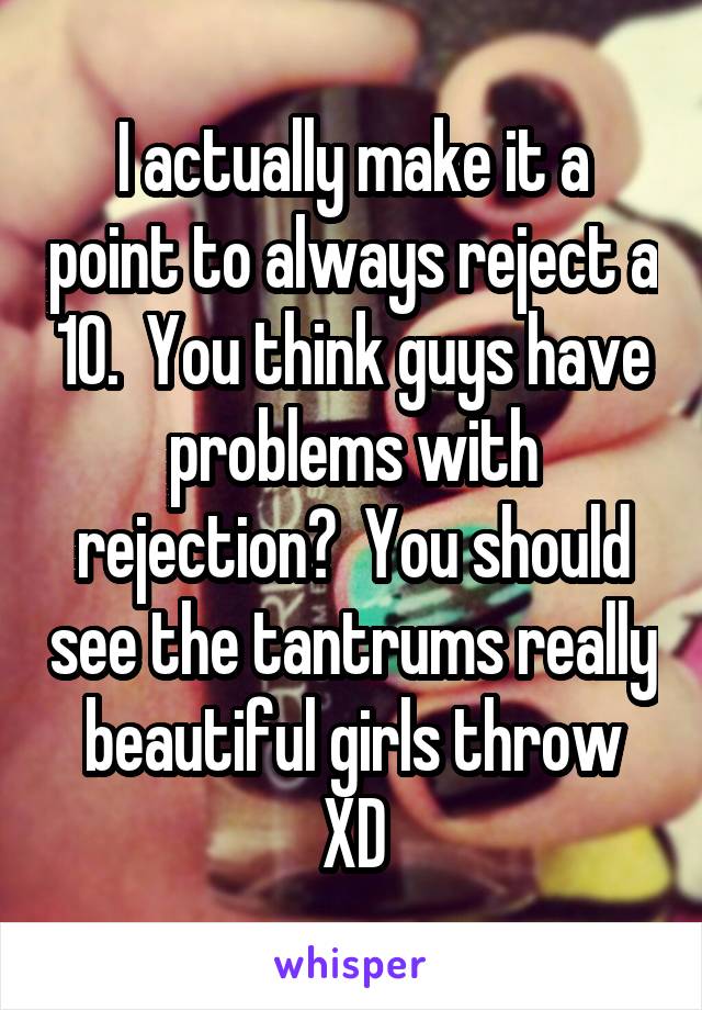 I actually make it a point to always reject a 10.  You think guys have problems with rejection?  You should see the tantrums really beautiful girls throw XD