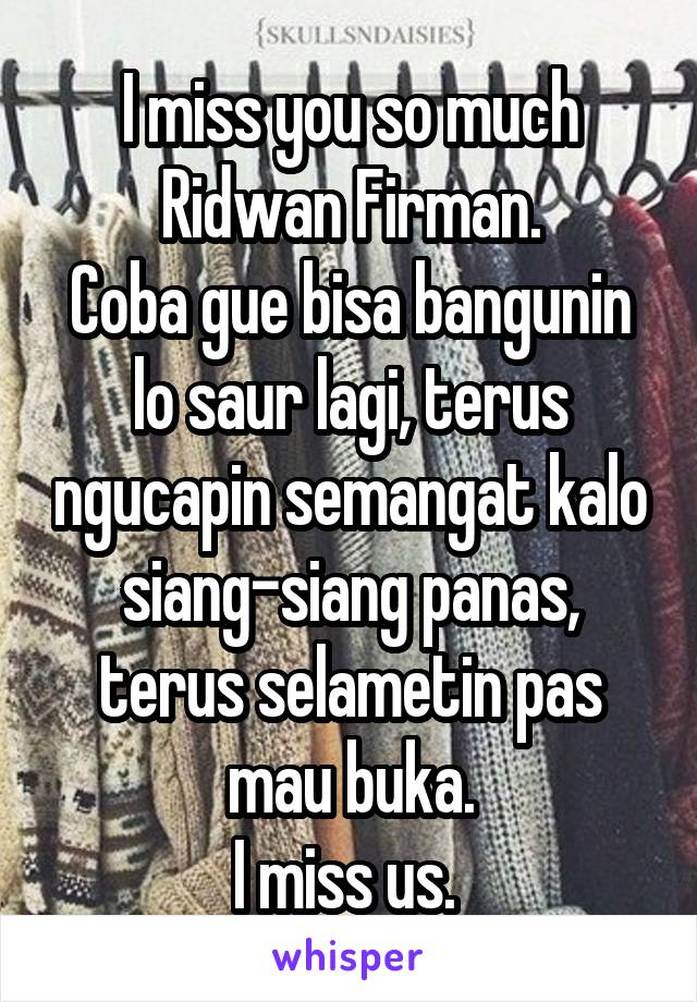 I miss you so much Ridwan Firman.
Coba gue bisa bangunin lo saur lagi, terus ngucapin semangat kalo siang-siang panas, terus selametin pas mau buka.
I miss us. 