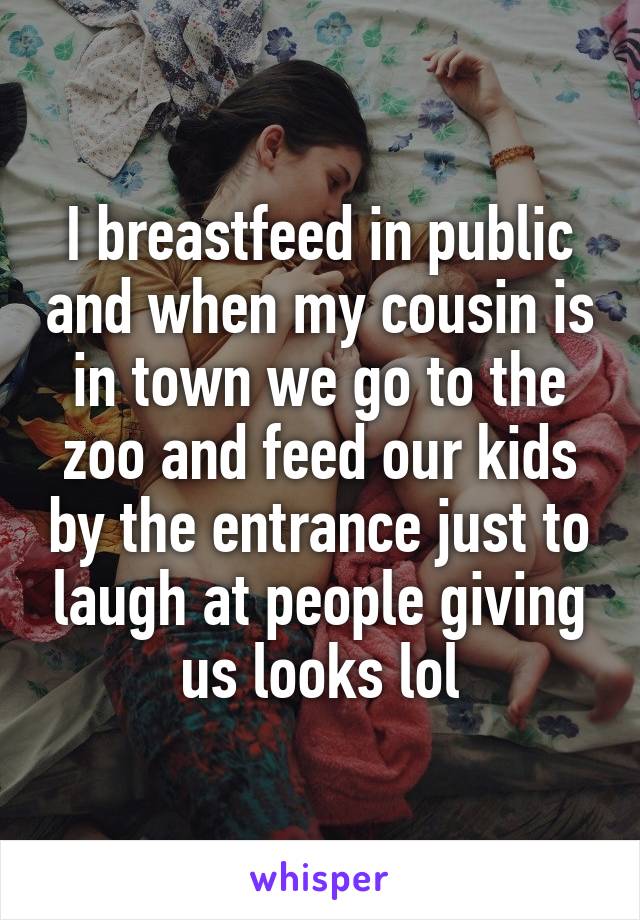 I breastfeed in public and when my cousin is in town we go to the zoo and feed our kids by the entrance just to laugh at people giving us looks lol