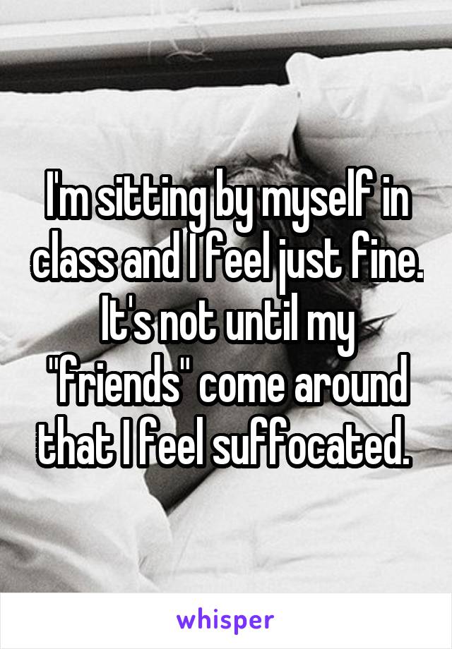 I'm sitting by myself in class and I feel just fine. It's not until my "friends" come around that I feel suffocated. 