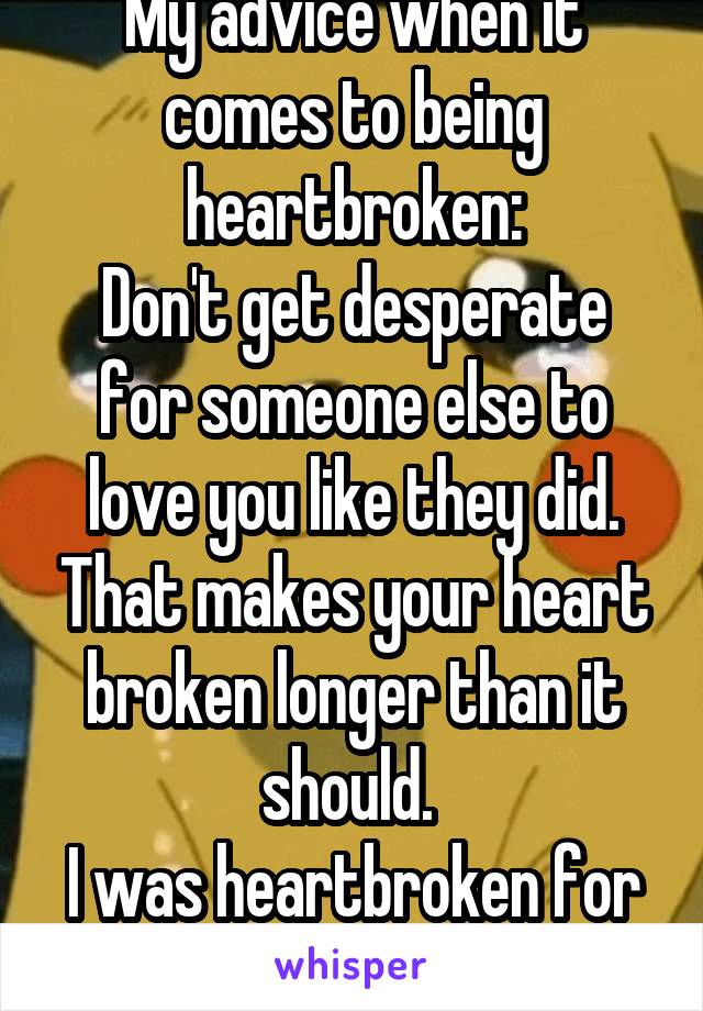 My advice when it comes to being heartbroken:
Don't get desperate for someone else to love you like they did. That makes your heart broken longer than it should. 
I was heartbroken for over a month. 