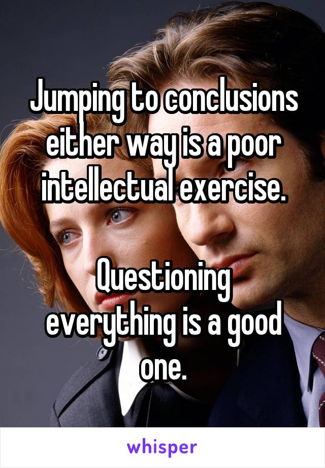 Jumping to conclusions either way is a poor intellectual exercise.

Questioning everything is a good one.