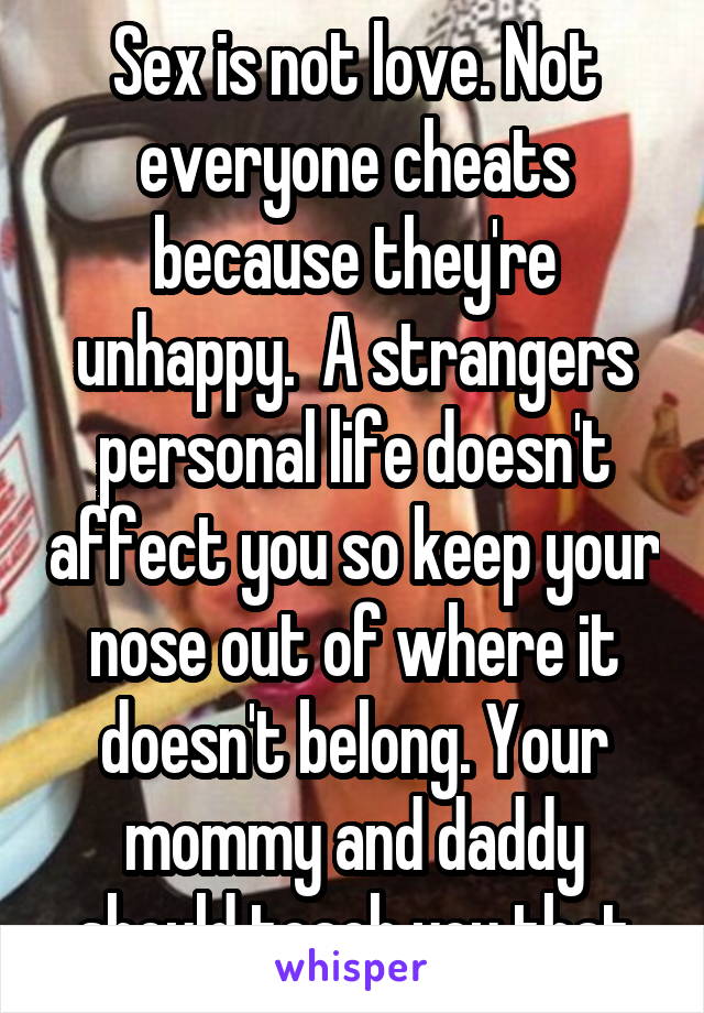 Sex is not love. Not everyone cheats because they're unhappy.  A strangers personal life doesn't affect you so keep your nose out of where it doesn't belong. Your mommy and daddy should teach you that