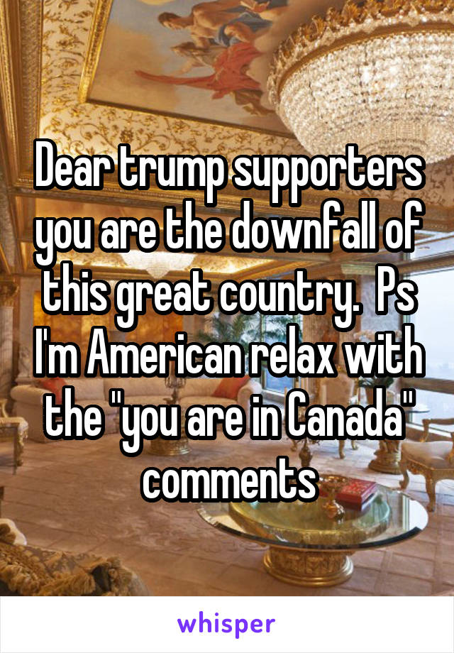 Dear trump supporters you are the downfall of this great country.  Ps I'm American relax with the "you are in Canada" comments