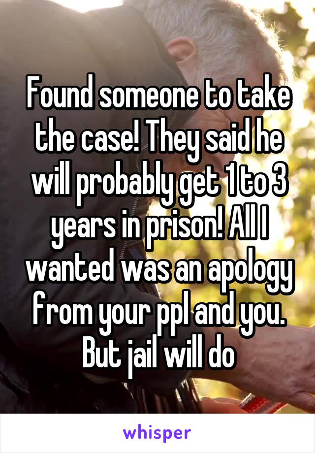 Found someone to take the case! They said he will probably get 1 to 3 years in prison! All I wanted was an apology from your ppl and you. But jail will do