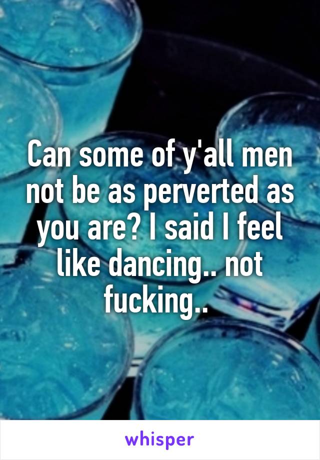 Can some of y'all men not be as perverted as you are? I said I feel like dancing.. not fucking.. 