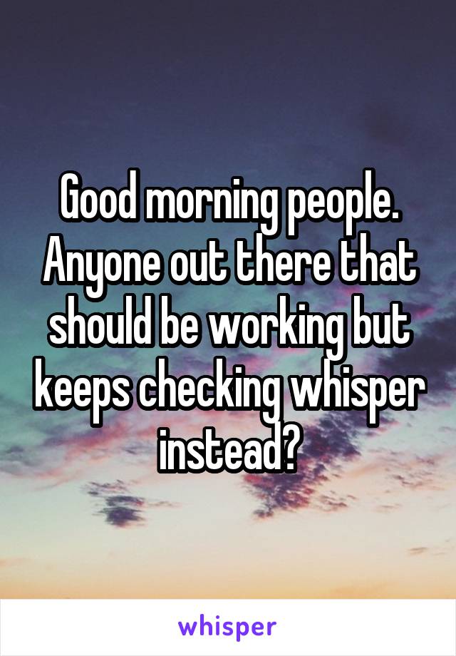 Good morning people. Anyone out there that should be working but keeps checking whisper instead?