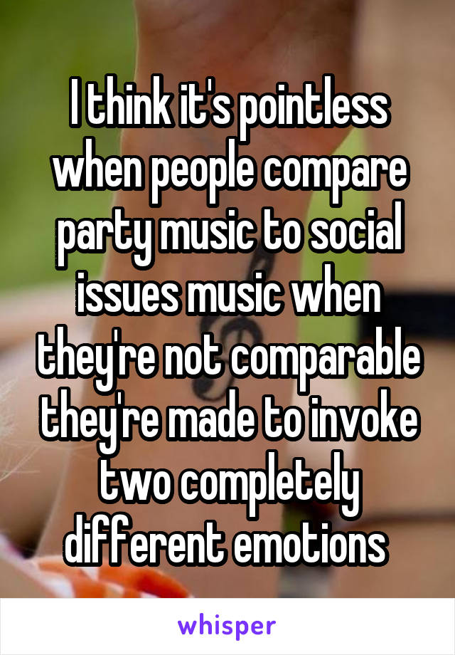 I think it's pointless when people compare party music to social issues music when they're not comparable they're made to invoke two completely different emotions 