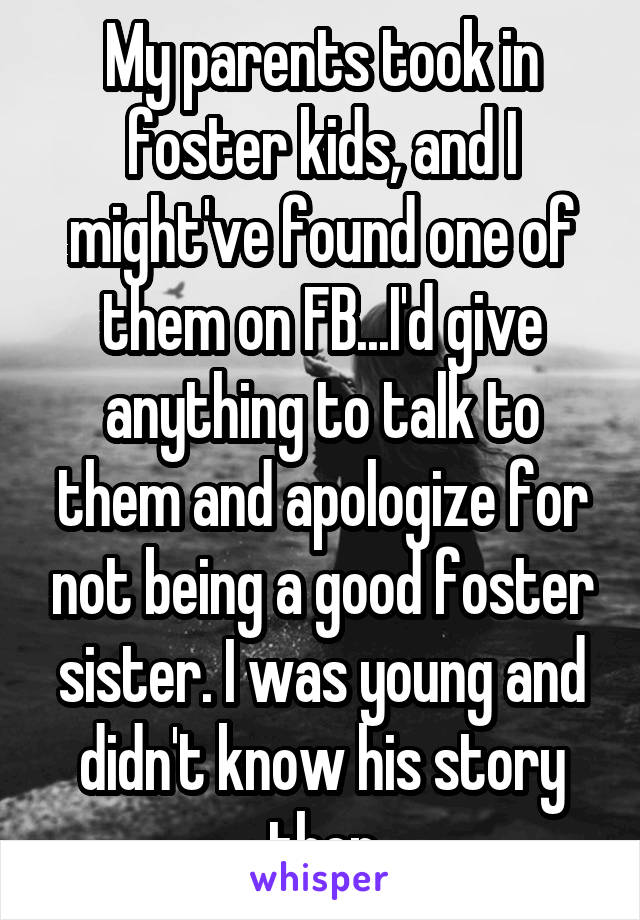 My parents took in foster kids, and I might've found one of them on FB...I'd give anything to talk to them and apologize for not being a good foster sister. I was young and didn't know his story then