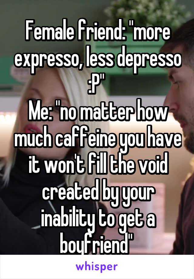 Female friend: "more expresso, less depresso :P" 
Me: "no matter how much caffeine you have it won't fill the void created by your inability to get a boyfriend" 