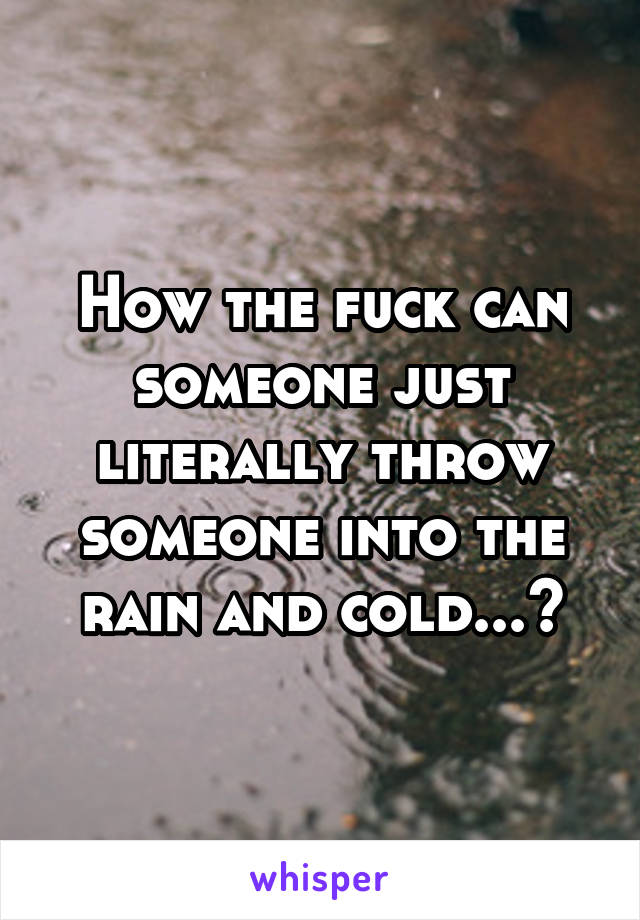 How the fuck can someone just literally throw someone into the rain and cold...?