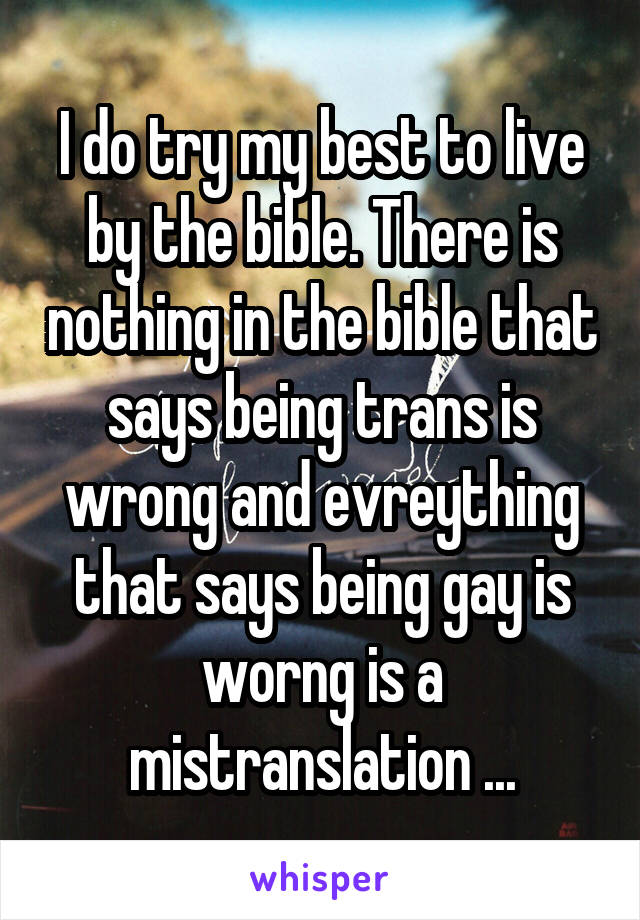 I do try my best to live by the bible. There is nothing in the bible that says being trans is wrong and evreything that says being gay is worng is a mistranslation ...