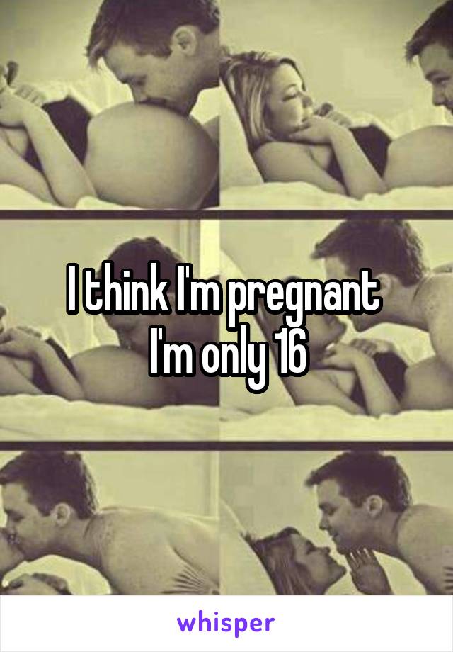 I think I'm pregnant 
I'm only 16