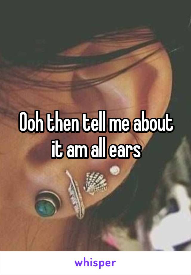 Ooh then tell me about it am all ears