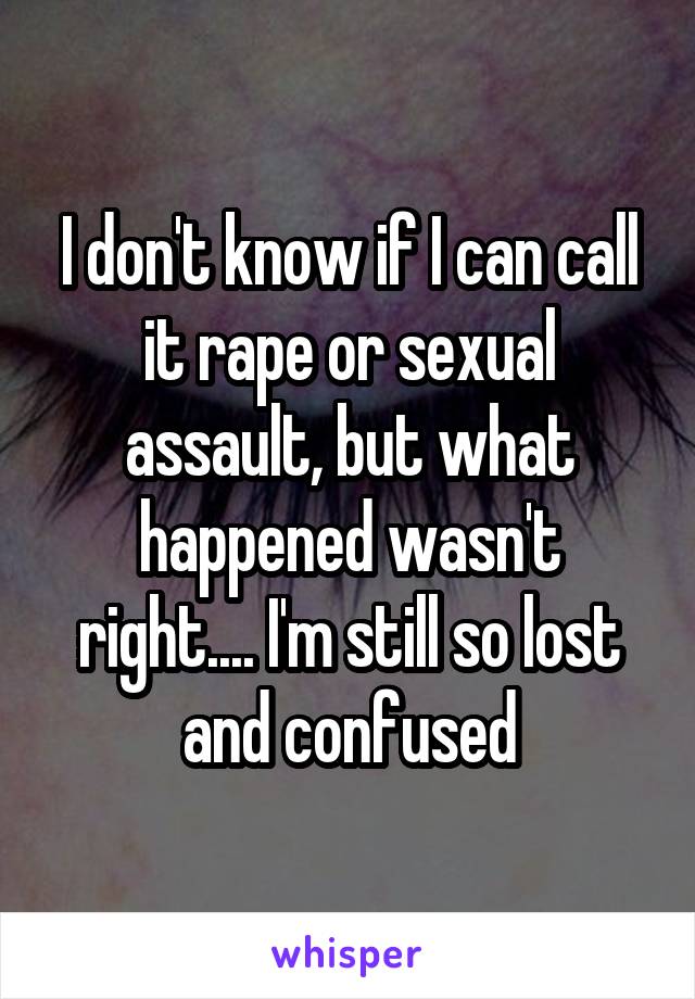 I don't know if I can call it rape or sexual assault, but what happened wasn't right.... I'm still so lost and confused