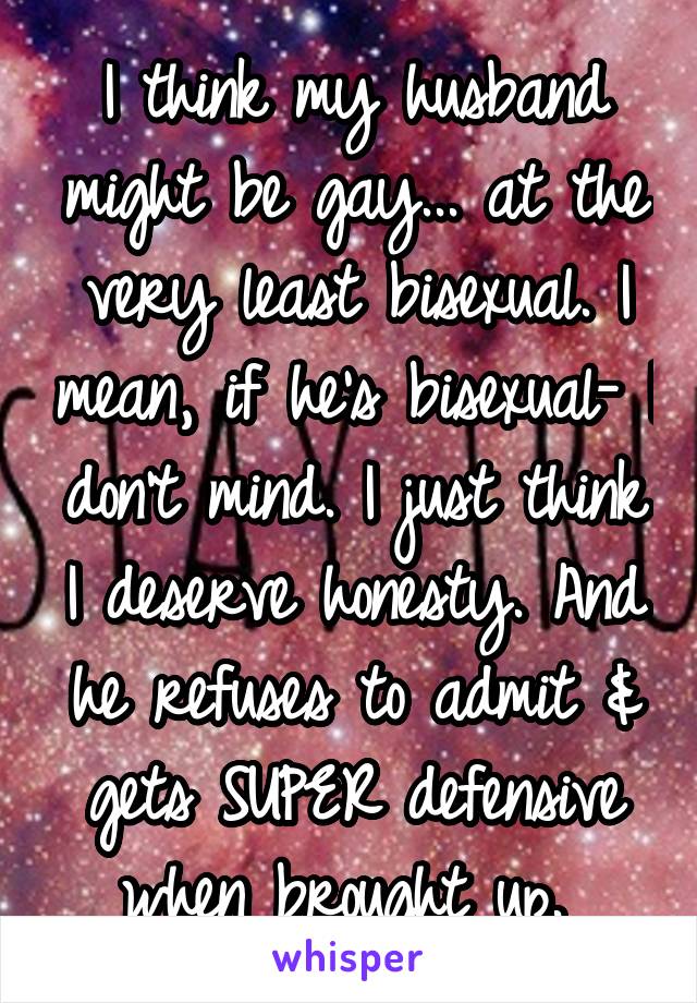 I think my husband might be gay... at the very least bisexual. I mean, if he's bisexual- I don't mind. I just think I deserve honesty. And he refuses to admit & gets SUPER defensive when brought up. 