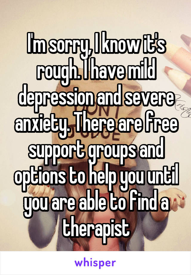 I'm sorry, I know it's rough. I have mild depression and severe anxiety. There are free support groups and options to help you until you are able to find a therapist