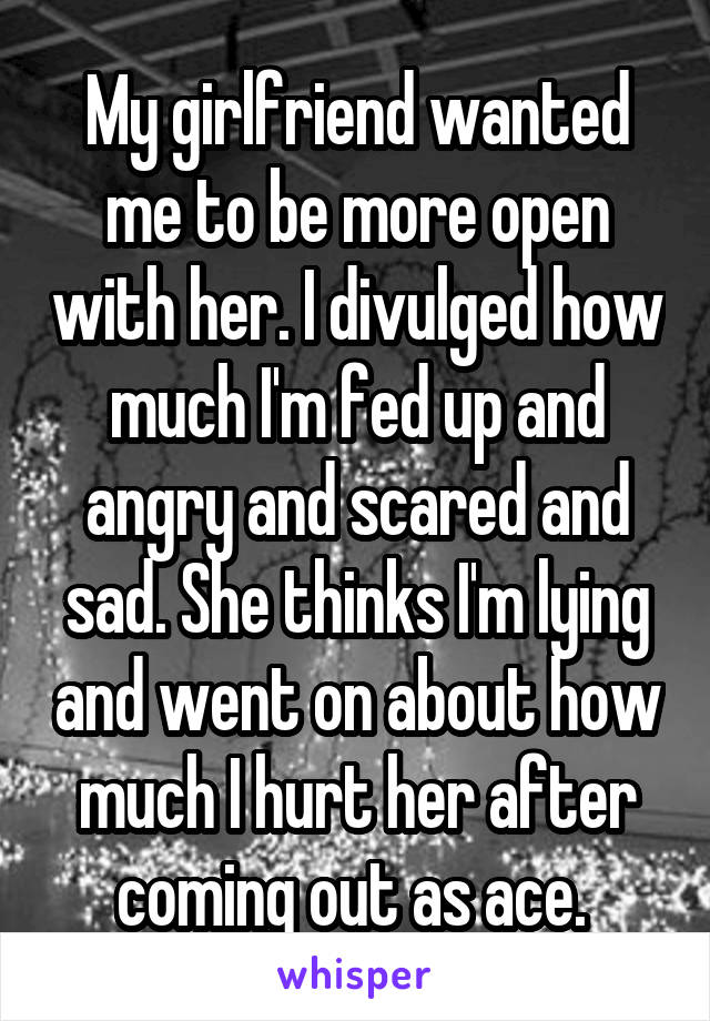 My girlfriend wanted me to be more open with her. I divulged how much I'm fed up and angry and scared and sad. She thinks I'm lying and went on about how much I hurt her after coming out as ace. 