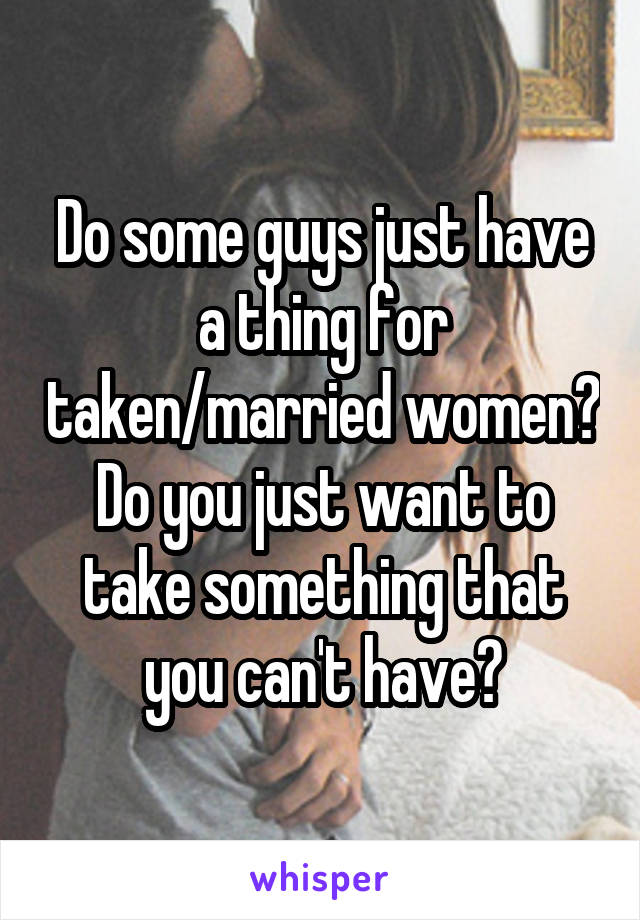 Do some guys just have a thing for taken/married women? Do you just want to take something that you can't have?