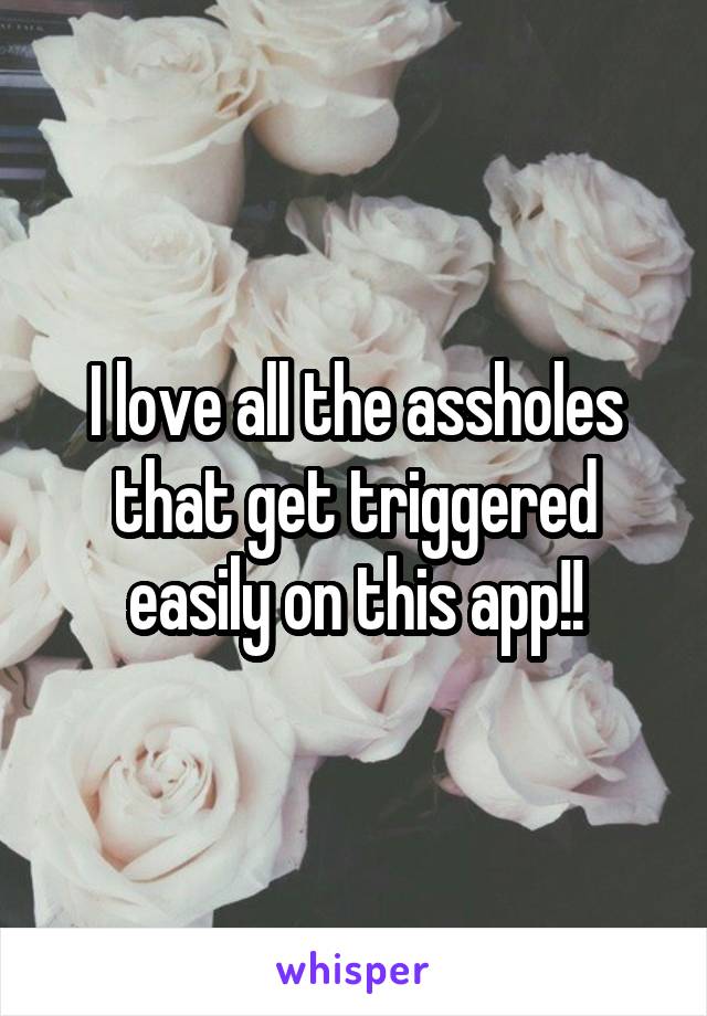 I love all the assholes that get triggered easily on this app!!