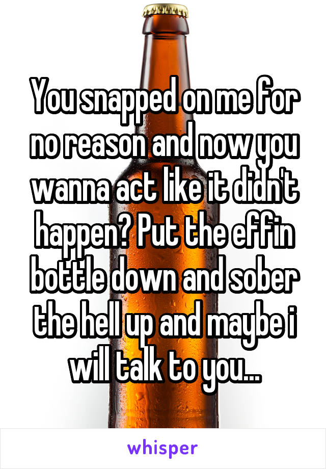 You snapped on me for no reason and now you wanna act like it didn't happen? Put the effin bottle down and sober the hell up and maybe i will talk to you...