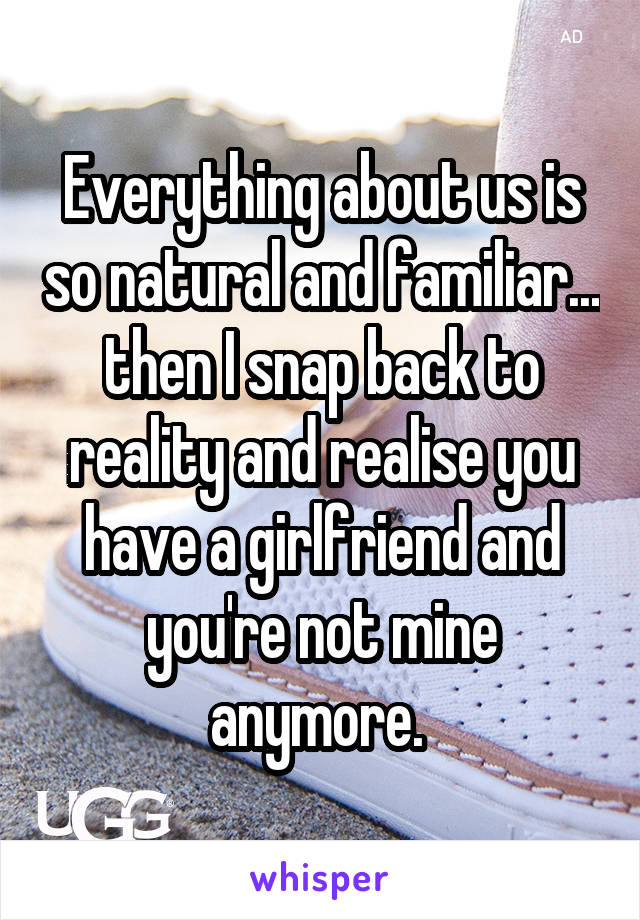 Everything about us is so natural and familiar... then I snap back to reality and realise you have a girlfriend and you're not mine anymore. 