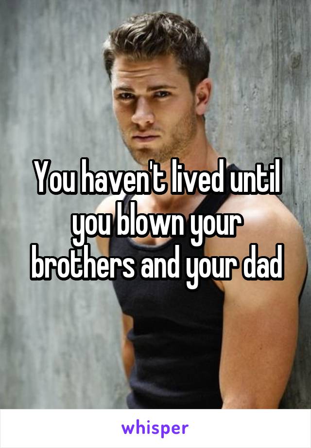 You haven't lived until you blown your brothers and your dad