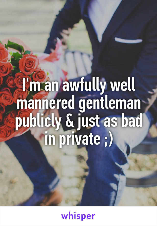 I'm an awfully well mannered gentleman publicly & just as bad in private ;)