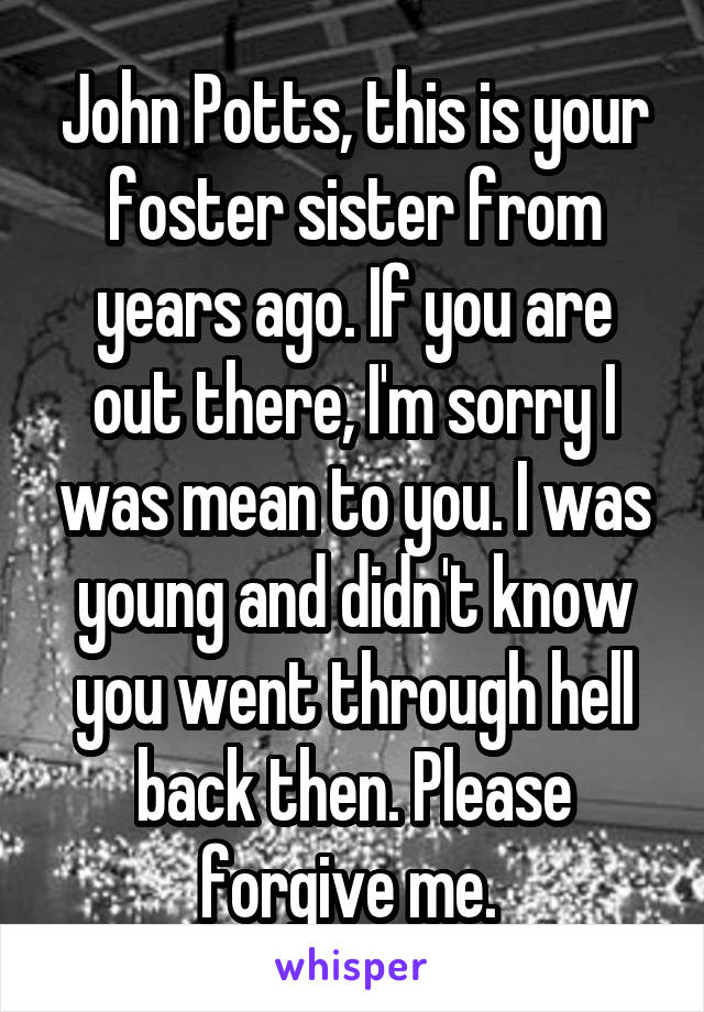 John Potts, this is your foster sister from years ago. If you are out there, I'm sorry I was mean to you. I was young and didn't know you went through hell back then. Please forgive me. 