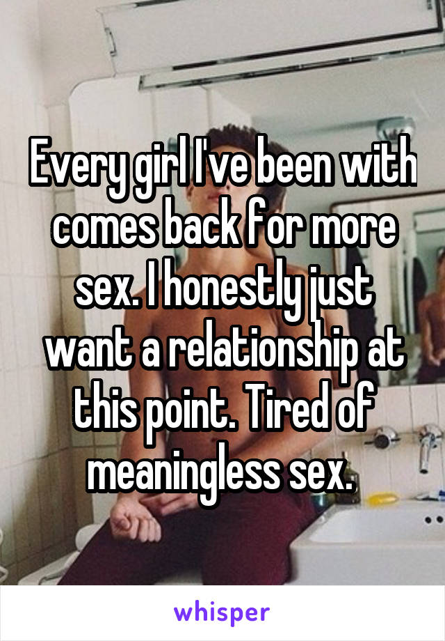 Every girl I've been with comes back for more sex. I honestly just want a relationship at this point. Tired of meaningless sex. 