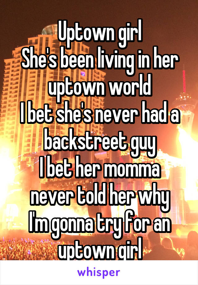 Uptown girl
She's been living in her uptown world
I bet she's never had a backstreet guy
I bet her momma never told her why
I'm gonna try for an uptown girl