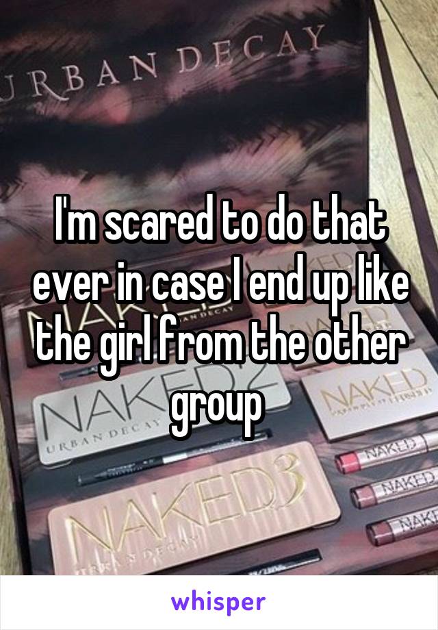 I'm scared to do that ever in case I end up like the girl from the other group 