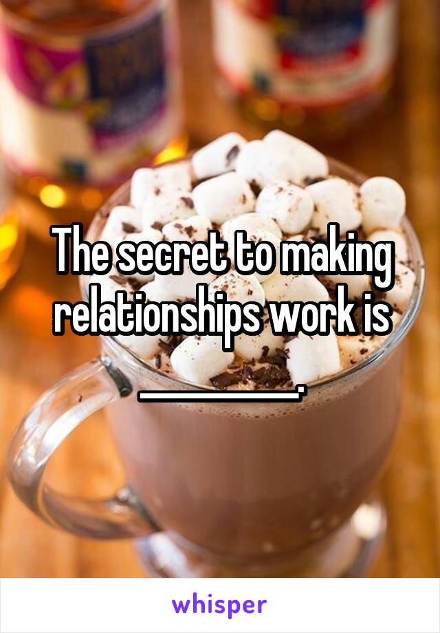 The secret to making relationships work is __________.