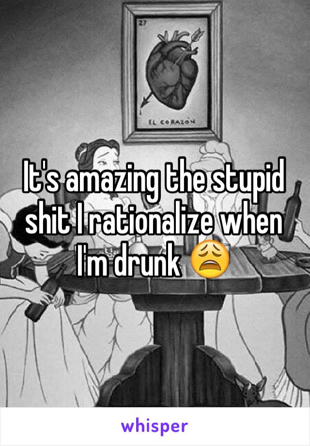 It's amazing the stupid shit I rationalize when I'm drunk 😩 