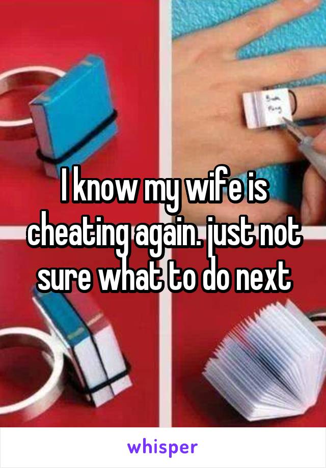 I know my wife is cheating again. just not sure what to do next