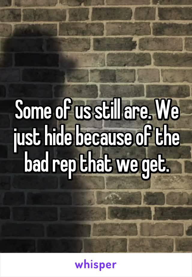 Some of us still are. We just hide because of the bad rep that we get.