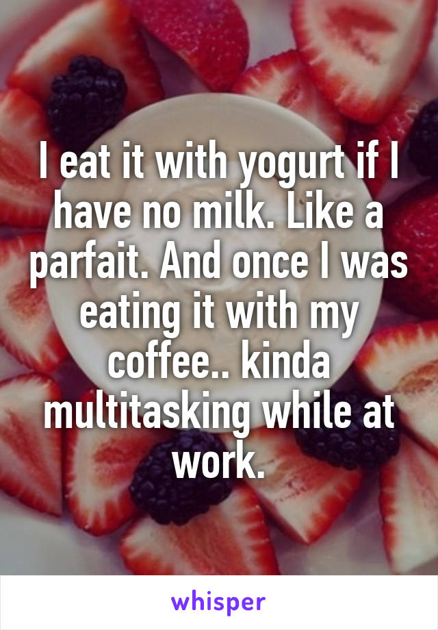 I eat it with yogurt if I have no milk. Like a parfait. And once I was eating it with my coffee.. kinda multitasking while at work.