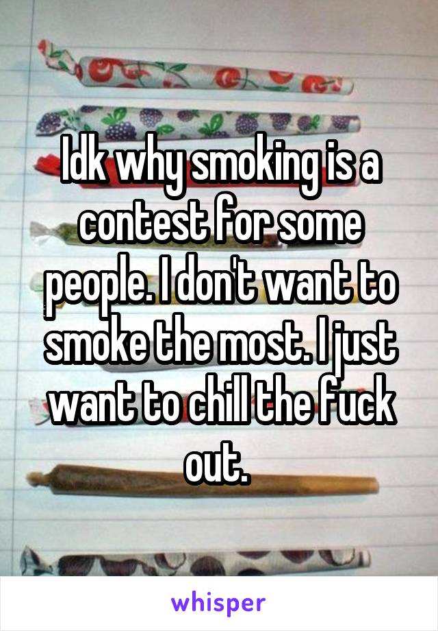 Idk why smoking is a contest for some people. I don't want to smoke the most. I just want to chill the fuck out. 