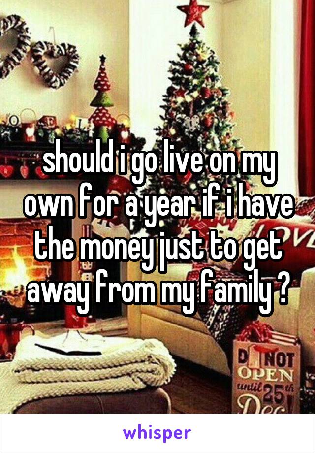 should i go live on my own for a year if i have the money just to get away from my family ?