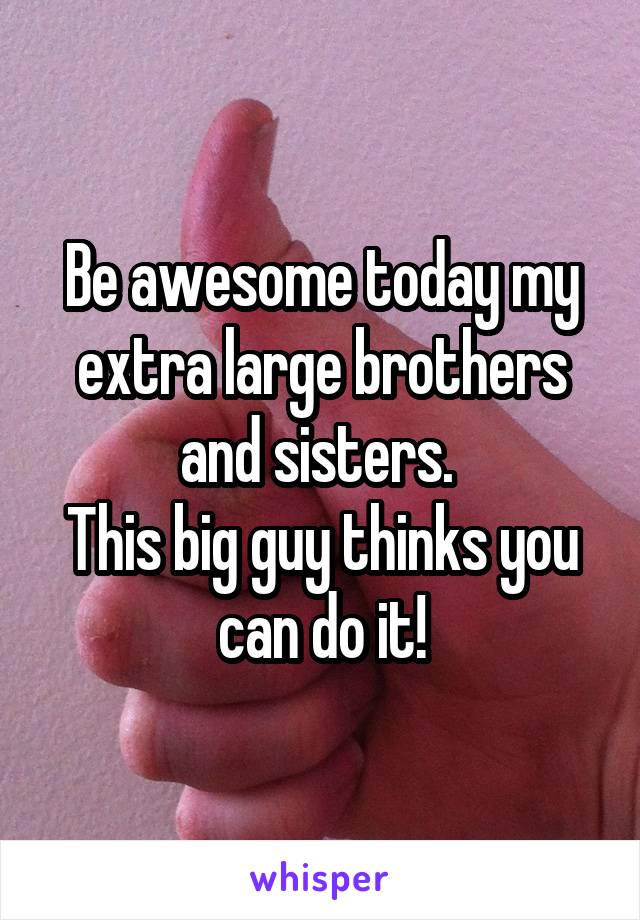 Be awesome today my extra large brothers and sisters. 
This big guy thinks you can do it!