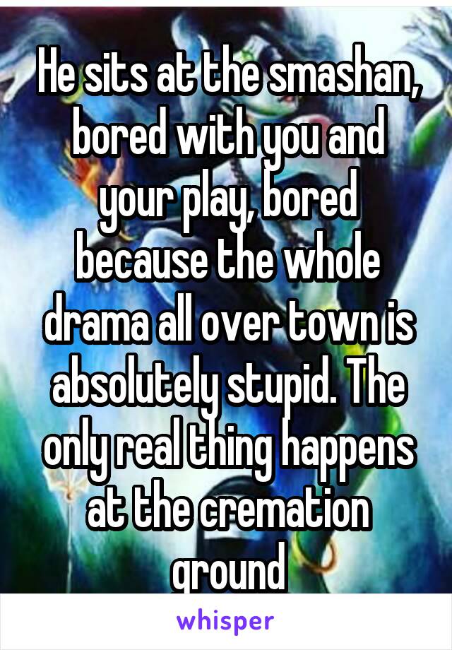  He sits at the smashan, bored with you and your play, bored because the whole drama all over town is absolutely stupid. The only real thing happens at the cremation ground