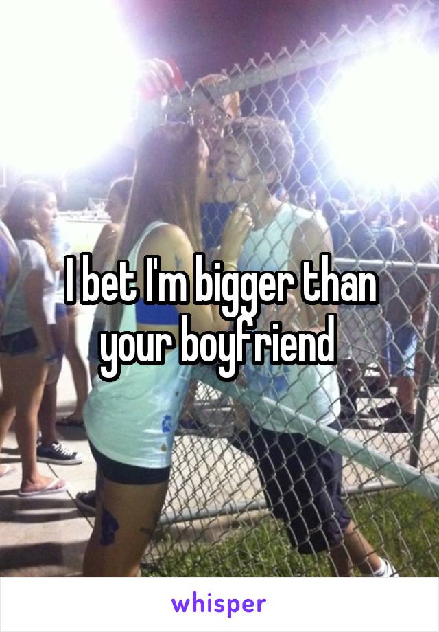 I bet I'm bigger than your boyfriend 