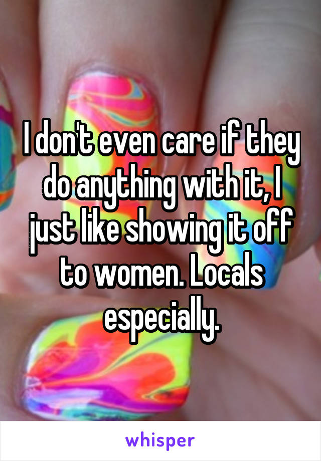 I don't even care if they do anything with it, I just like showing it off to women. Locals especially.