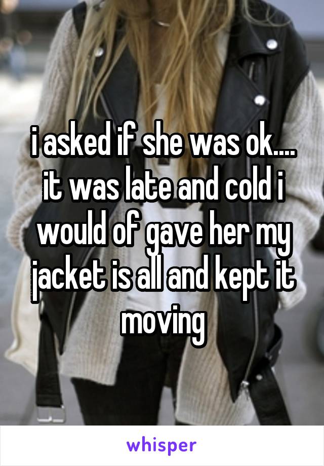 i asked if she was ok.... it was late and cold i would of gave her my jacket is all and kept it moving