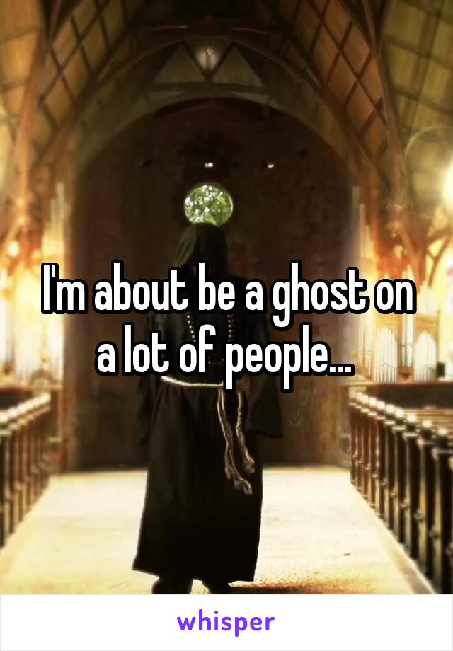 I'm about be a ghost on a lot of people... 