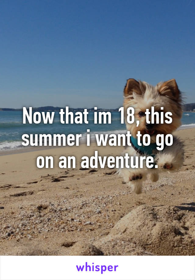 Now that im 18, this summer i want to go on an adventure.