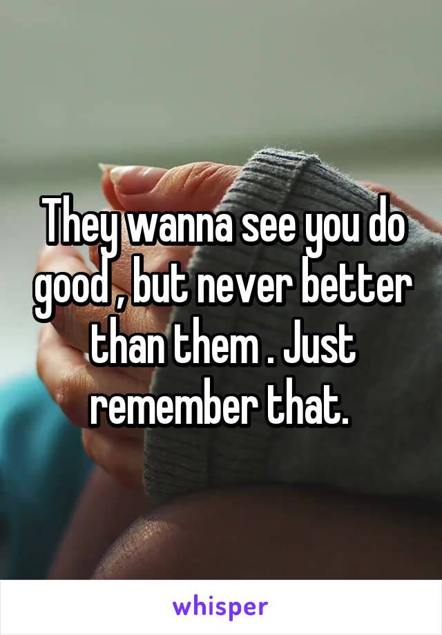 They wanna see you do good , but never better than them . Just remember that. 